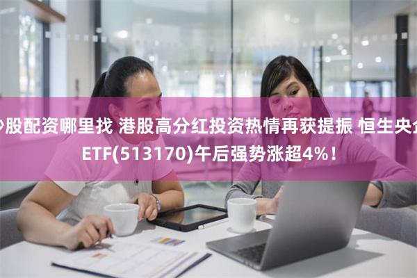 炒股配资哪里找 港股高分红投资热情再获提振 恒生央企ETF(513170)午后强势涨超4%！