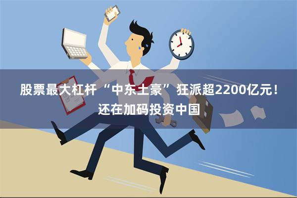 股票最大杠杆 “中东土豪” 狂派超2200亿元！还在加码投资中国