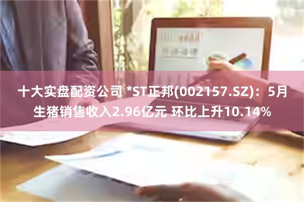 十大实盘配资公司 *ST正邦(002157.SZ)：5月生猪销售收入2.96亿元 环比上升10.14%