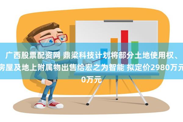 广西股票配资网 鼎梁科技计划将部分土地使用权、房屋及地上附属物出售给宏之为智能 拟定价2980万元