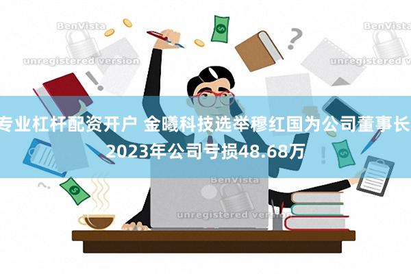 专业杠杆配资开户 金曦科技选举穆红国为公司董事长 2023年公司亏损48.68万