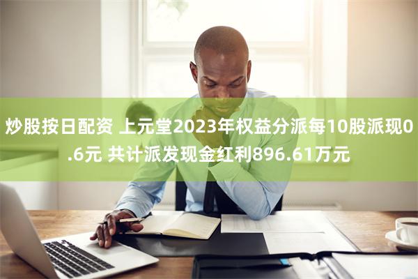 炒股按日配资 上元堂2023年权益分派每10股派现0.6元 共计派发现金红利896.61万元