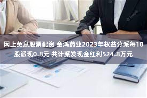 网上免息股票配资 金鸿药业2023年权益分派每10股派现0.8元 共计派发现金红利524.8万元