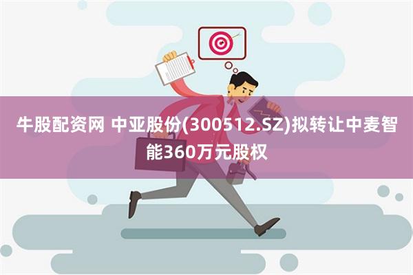 牛股配资网 中亚股份(300512.SZ)拟转让中麦智能360万元股权