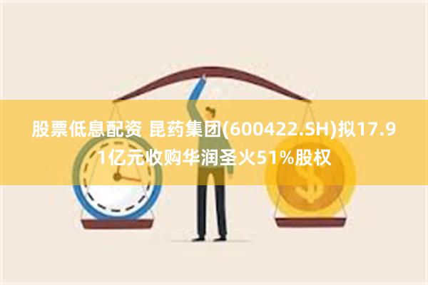 股票低息配资 昆药集团(600422.SH)拟17.91亿元收购华润圣火51%股权