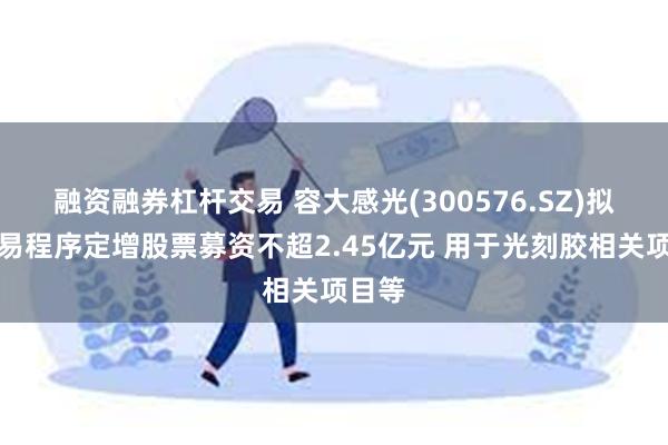 融资融券杠杆交易 容大感光(300576.SZ)拟以简易程序定增股票募资不超2.45亿元 用于光刻胶相关项目等