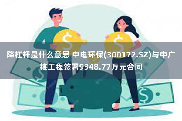 降杠杆是什么意思 中电环保(300172.SZ)与中广核工程签署9348.77万元合同