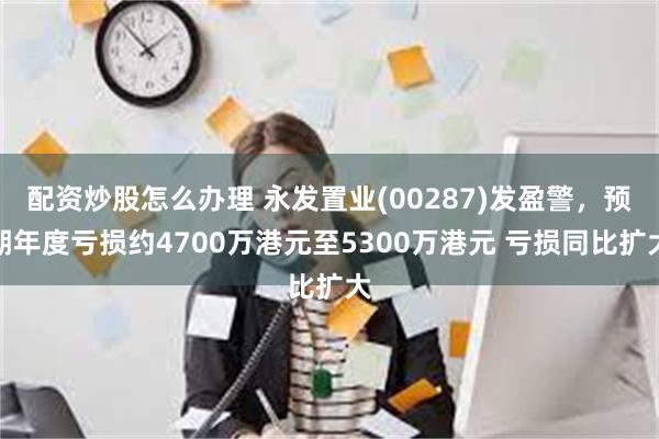 配资炒股怎么办理 永发置业(00287)发盈警，预期年度亏损约4700万港元至5300万港元 亏损同比扩大