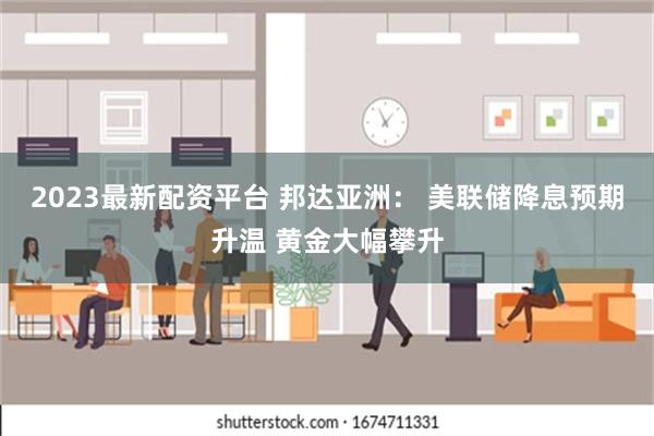 2023最新配资平台 邦达亚洲： 美联储降息预期升温 黄金大幅攀升