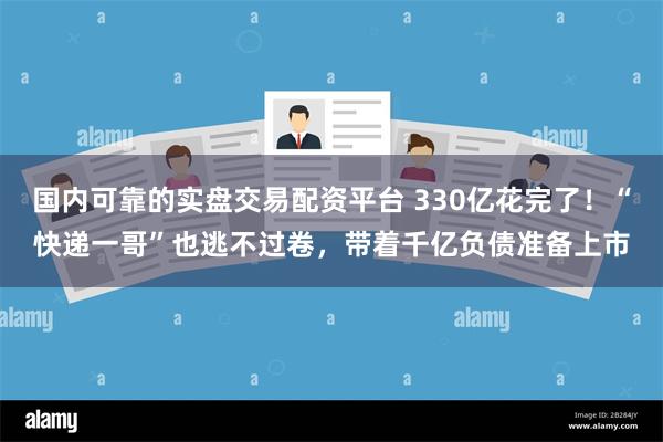 国内可靠的实盘交易配资平台 330亿花完了！“快递一哥”也逃不过卷，带着千亿负债准备上市