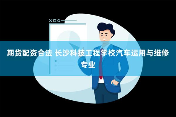 期货配资合法 长沙科技工程学校汽车运用与维修专业