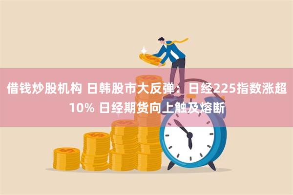 借钱炒股机构 日韩股市大反弹：日经225指数涨超10% 日经期货向上触及熔断