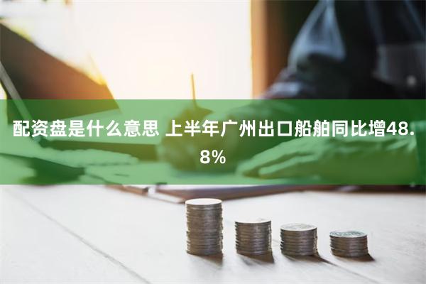 配资盘是什么意思 上半年广州出口船舶同比增48.8%