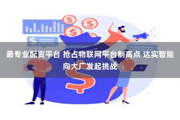 最专业配资平台 抢占物联网平台制高点 达实智能向大厂发起挑战