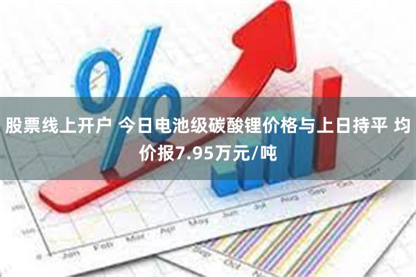 股票线上开户 今日电池级碳酸锂价格与上日持平 均价报7.95万元/吨