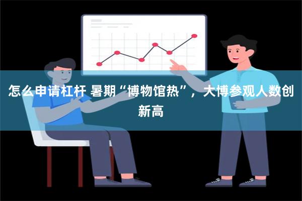 怎么申请杠杆 暑期“博物馆热”，大博参观人数创新高