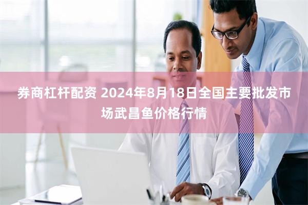 券商杠杆配资 2024年8月18日全国主要批发市场武昌鱼价格行情