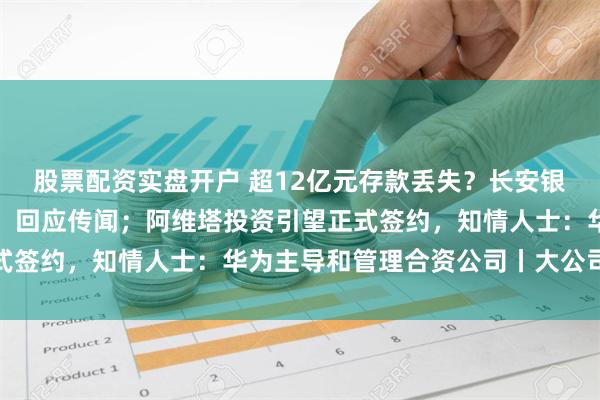 股票配资实盘开户 超12亿元存款丢失？长安银行回应；理想汽车报警，回应传闻；阿维塔投资引望正式签约，知情人士：华为主导和管理合资公司丨大公司动态