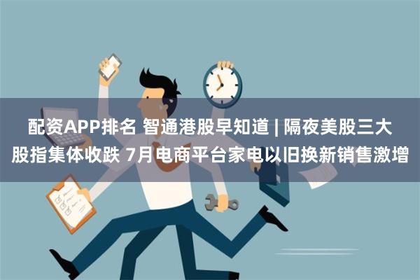 配资APP排名 智通港股早知道 | 隔夜美股三大股指集体收跌 7月电商平台家电以旧换新销售激增