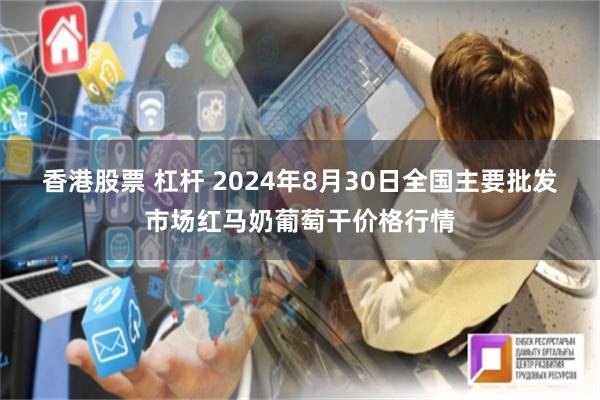 香港股票 杠杆 2024年8月30日全国主要批发市场红马奶葡萄干价格行情