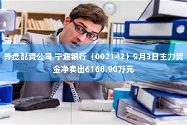 外盘配资公司 宁波银行（002142）9月3日主力资金净卖出6168.90万元