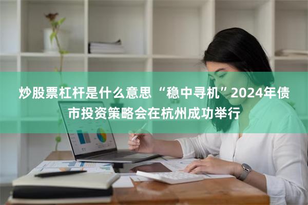 炒股票杠杆是什么意思 “稳中寻机”2024年债市投资策略会在杭州成功举行