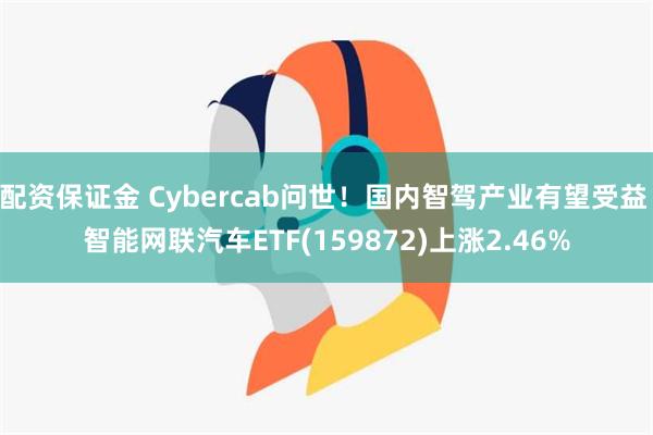 配资保证金 Cybercab问世！国内智驾产业有望受益 智能网联汽车ETF(159872)上涨2.46%