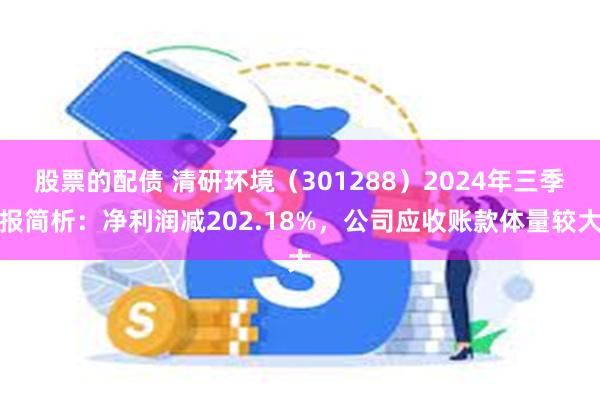 股票的配债 清研环境（301288）2024年三季报简析：净利润减202.18%，公司应收账款体量较大