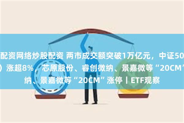 配资网络炒股配资 两市成交额突破1万亿元，中证500ETF（159922）涨超8%，芯原股份、睿创微纳、景嘉微等“20CM”涨停丨ETF观察