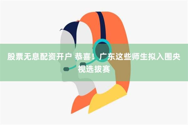 股票无息配资开户 恭喜！广东这些师生拟入围央视选拔赛