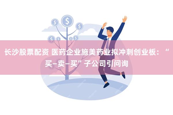 长沙股票配资 医药企业施美药业拟冲刺创业板：“买—卖—买”子公司引问询