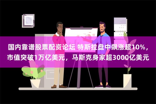 国内靠谱股票配资论坛 特斯拉盘中飙涨超10%，市值突破1万亿美元，马斯克身家超3000亿美元