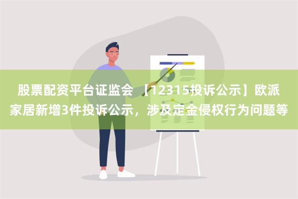 股票配资平台证监会 【12315投诉公示】欧派家居新增3件投诉公示，涉及定金侵权行为问题等