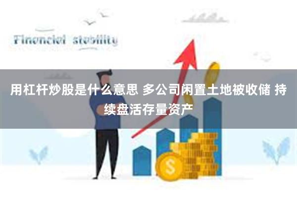 用杠杆炒股是什么意思 多公司闲置土地被收储 持续盘活存量资产