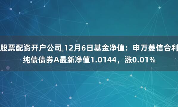 股票配资开户公司 12月6日基金净值：申万菱信合利纯债债券A最新净值1.0144，涨0.01%