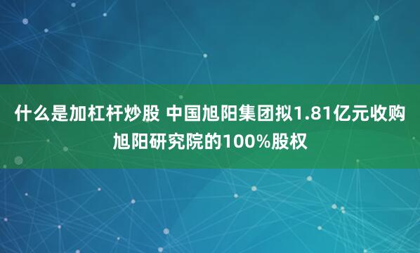 什么是加杠杆炒股 中国旭阳集团拟1.81亿元收购旭阳研究院的100%股权