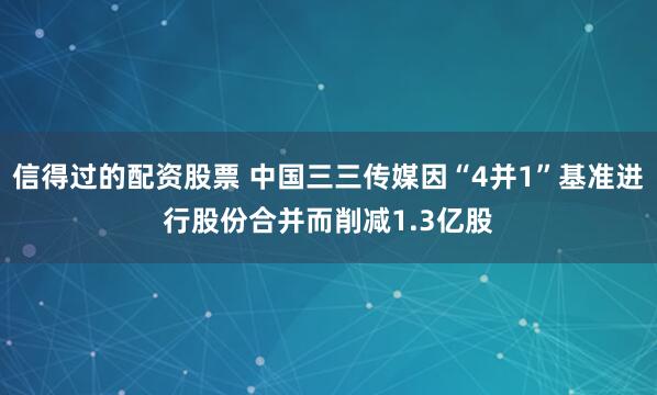 信得过的配资股票 中国三三传媒因“4并1”基准进行股份合并而削减1.3亿股