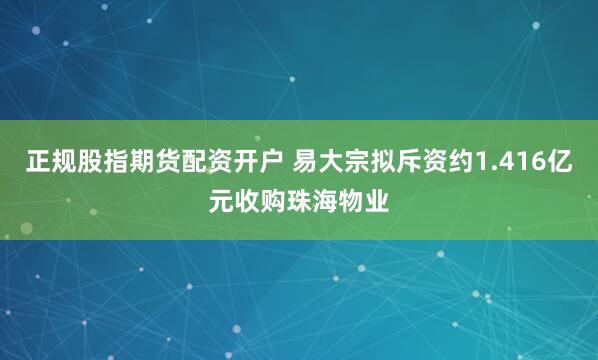 正规股指期货配资开户 易大宗拟斥资约1.416亿元收购珠海物业