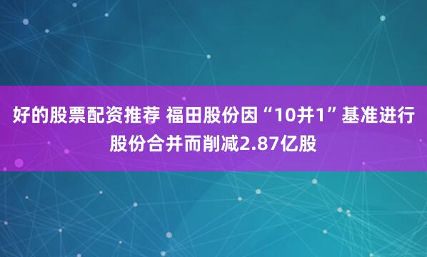 好的股票配资推荐 福田股份因“10并1”基准进行股份合并而削减2.87亿股