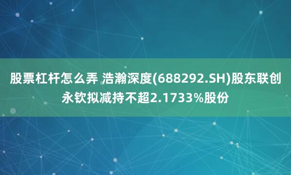 股票杠杆怎么弄 浩瀚深度(688292.SH)股东联创永钦拟减持不超2.1733%股份