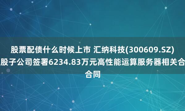 股票配债什么时候上市 汇纳科技(300609.SZ)控股子公司签署6234.83万元高性能运算服务器相关合同