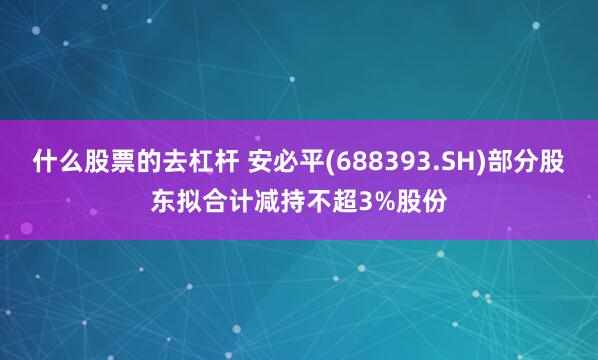 什么股票的去杠杆 安必平(688393.SH)部分股东拟合计减持不超3%股份