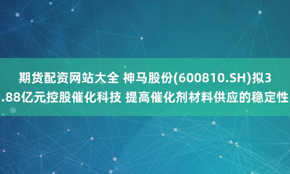 期货配资网站大全 神马股份(600810.SH)拟3.88亿元控股催化科技 提高催化剂材料供应的稳定性