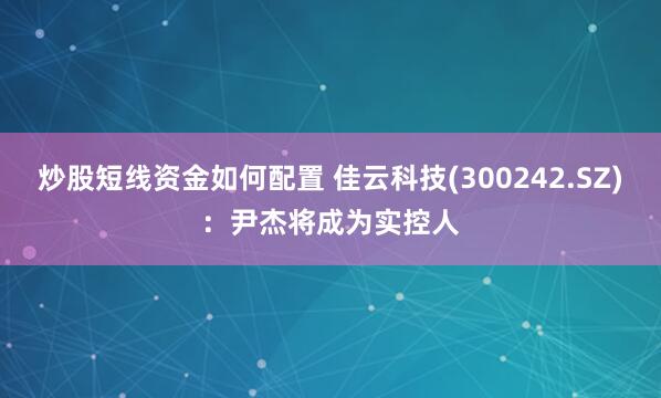 炒股短线资金如何配置 佳云科技(300242.SZ)：尹杰将成为实控人