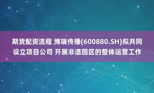 期货配资流程 博瑞传播(600880.SH)拟共同设立项目公司 开展非遗园区的整体运营工作