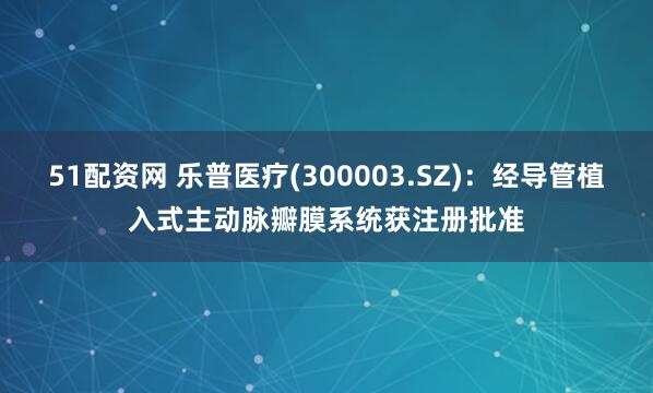 51配资网 乐普医疗(300003.SZ)：经导管植入式主动脉瓣膜系统获注册批准