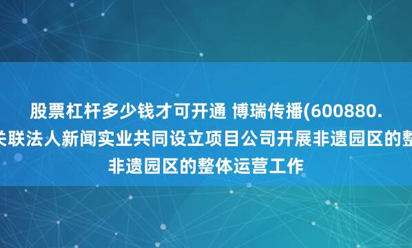 股票杠杆多少钱才可开通 博瑞传播(600880.SH)：拟与关联法人新闻实业共同设立项目公司开展非遗园区的整体运营工作