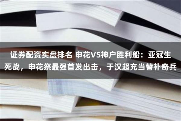 证券配资实盘排名 申花VS神户胜利船：亚冠生死战，申花祭最强首发出击，于汉超充当替补奇兵