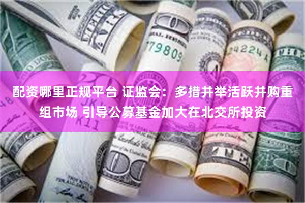 配资哪里正规平台 证监会：多措并举活跃并购重组市场 引导公募基金加大在北交所投资