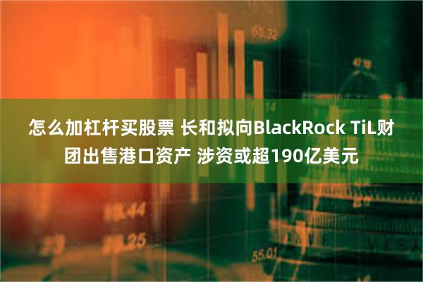 怎么加杠杆买股票 长和拟向BlackRock TiL财团出售港口资产 涉资或超190亿美元